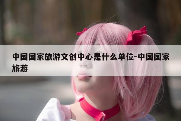 中国国家旅游文创中心是什么单位-中国国家旅游-第1张图片-优惠活动网 中国国家旅游文创中心是什么单位-中国国家旅游-第1张图片-优惠活动网