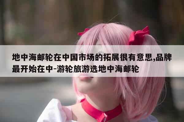 地中海邮轮在中国市场的拓展很有意思,品牌最开始在中-游轮旅游选地中海邮轮-第1张图片-优惠活动网 地中海邮轮在中国市场的拓展很有意思,品牌最开始在中-游轮旅游选地中海邮轮-第1张图片-优惠活动网