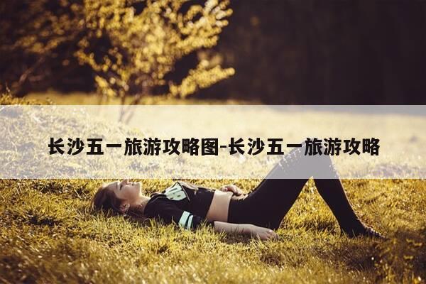长沙五一旅游攻略图-长沙五一旅游攻略-第1张图片-优惠活动网 长沙五一旅游攻略图-长沙五一旅游攻略-第1张图片-优惠活动网