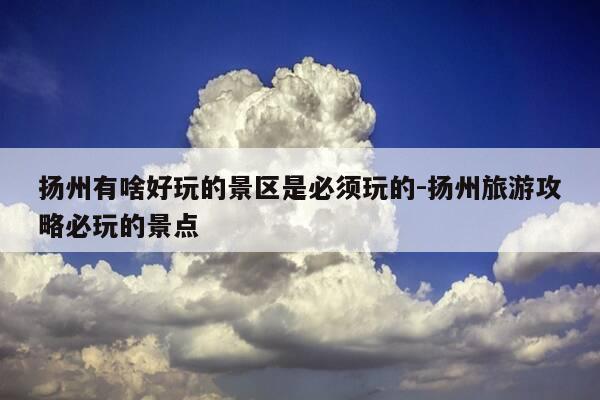 扬州有啥好玩的景区是必须玩的-扬州旅游攻略必玩的景点-第1张图片-优惠活动网 扬州有啥好玩的景区是必须玩的-扬州旅游攻略必玩的景点-第1张图片-优惠活动网
