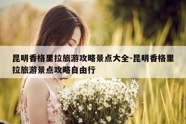 昆明香格里拉旅游攻略景点大全-昆明香格里拉旅游景点攻略自由行-第1张图片-优惠活动网 昆明香格里拉旅游攻略景点大全-昆明香格里拉旅游景点攻略自由行-第1张图片-优惠活动网