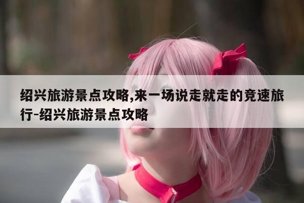 绍兴旅游景点攻略,来一场说走就走的竞速旅行-绍兴旅游景点攻略-第1张图片-优惠活动网 绍兴旅游景点攻略,来一场说走就走的竞速旅行-绍兴旅游景点攻略-第1张图片-优惠活动网