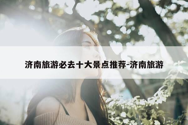 济南旅游必去十大景点推荐-济南旅游-第1张图片-优惠活动网