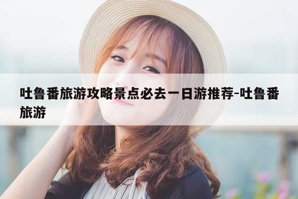 吐鲁番旅游攻略景点必去一日游推荐-吐鲁番旅游-第1张图片-优惠活动网