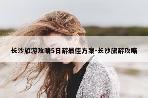 长沙旅游攻略5日游最佳方案-长沙旅游攻略-第1张图片-优惠活动网