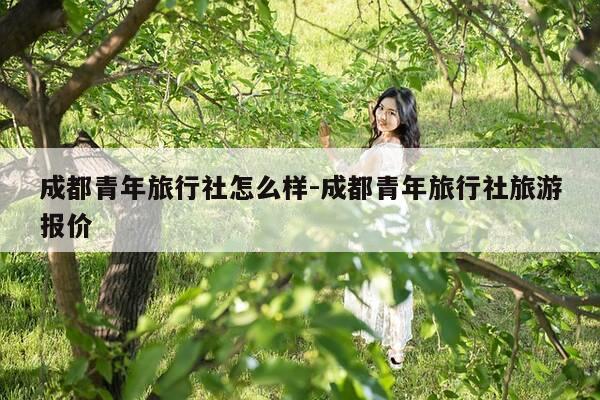 成都青年旅行社怎么样-成都青年旅行社旅游报价-第1张图片-优惠活动网 成都青年旅行社怎么样-成都青年旅行社旅游报价-第1张图片-优惠活动网