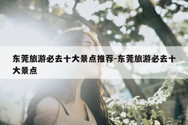 东莞旅游必去十大景点推荐-东莞旅游必去十大景点-第1张图片-优惠活动网 东莞旅游必去十大景点推荐-东莞旅游必去十大景点-第1张图片-优惠活动网