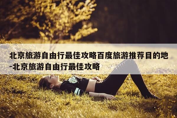 北京旅游自由行最佳攻略百度旅游推荐目的地-北京旅游自由行最佳攻略-第1张图片-优惠活动网 北京旅游自由行最佳攻略百度旅游推荐目的地-北京旅游自由行最佳攻略-第1张图片-优惠活动网