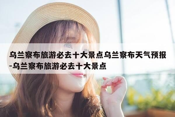 乌兰察布旅游必去十大景点乌兰察布天气预报-乌兰察布旅游必去十大景点-第1张图片-优惠活动网 乌兰察布旅游必去十大景点乌兰察布天气预报-乌兰察布旅游必去十大景点-第1张图片-优惠活动网