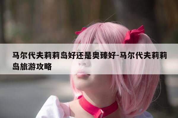 马尔代夫莉莉岛好还是奥臻好-马尔代夫莉莉岛旅游攻略-第1张图片-优惠活动网 马尔代夫莉莉岛好还是奥臻好-马尔代夫莉莉岛旅游攻略-第1张图片-优惠活动网