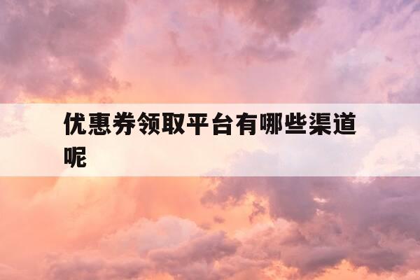 优惠券领取平台有哪些渠道呢-优惠券领取流程-第1张图片-优惠活动网
