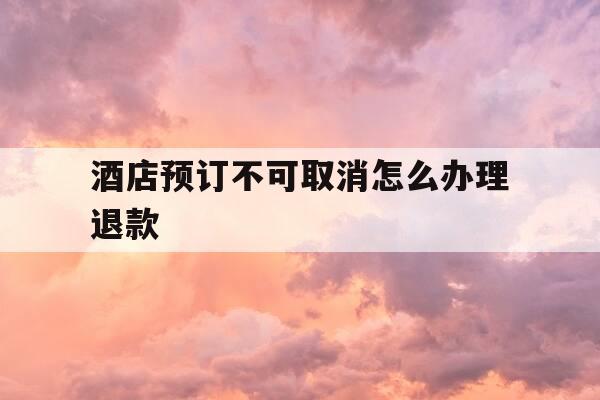 酒店预订不可取消怎么办理退款-预定酒店取消不能退款-第1张图片-优惠活动网