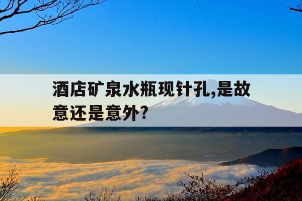 酒店矿泉水瓶现针孔,是故意还是意外?-酒店真的会有针孔监控吗-第1张图片-优惠活动网
