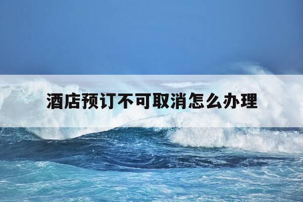 酒店预订不可取消怎么办理-酒店预定了不能取消是不是违法-第1张图片-优惠活动网