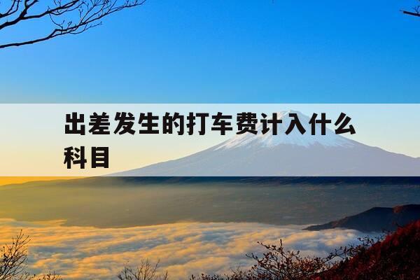出差发生的打车费计入什么科目-出差打车费怎么写-第1张图片-优惠活动网