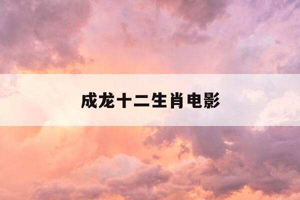 成龙十二生肖电影-成龙十二生肖电影插曲-第1张图片-优惠活动网 成龙十二生肖电影-成龙十二生肖电影插曲-第1张图片-优惠活动网