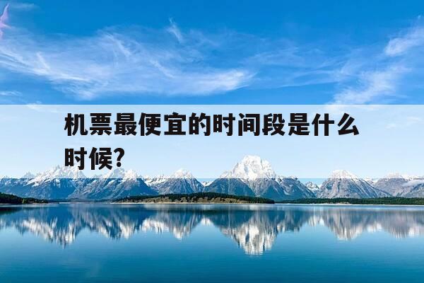机票最便宜的时间段是什么时候?-机票啥时候最低价-第1张图片-优惠活动网