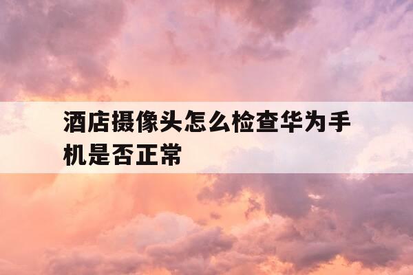酒店摄像头怎么检查华为手机是否正常-酒店手机检测摄像头-第1张图片-优惠活动网