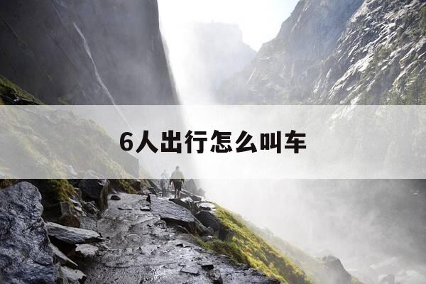 6人出行怎么叫车-6个人乘车用什么软件打车?-第1张图片-优惠活动网 6人出行怎么叫车-6个人乘车用什么软件打车?-第1张图片-优惠活动网