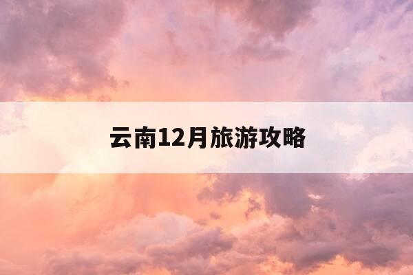 云南12月旅游攻略-云南12月旅游必去的景点-第1张图片-优惠活动网
