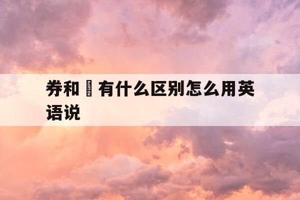 券和劵有什么区别怎么用英语说-券与劵怎么读-第1张图片-优惠活动网