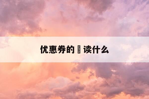 优惠券的劵读什么-优惠券的券怎么读拼音-第1张图片-优惠活动网 优惠券的劵读什么-优惠券的券怎么读拼音-第1张图片-优惠活动网