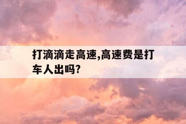打滴滴走高速,高速费是打车人出吗?-打滴滴走高速,高速费是打车人出吗还是车主-第1张图片-优惠活动网