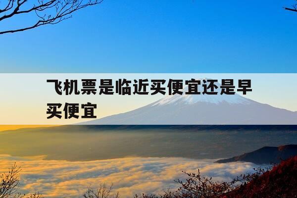 飞机票是临近买便宜还是早买便宜-机票是不是临近买便宜-第1张图片-优惠活动网