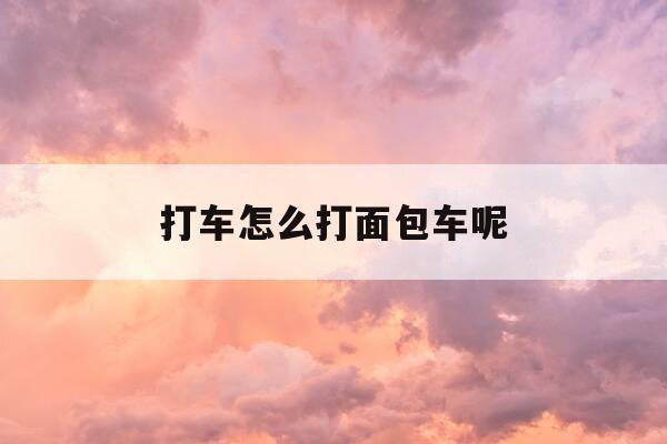 打车怎么打面包车呢-怎么可以打到面包车-第1张图片-优惠活动网 打车怎么打面包车呢-怎么可以打到面包车-第1张图片-优惠活动网