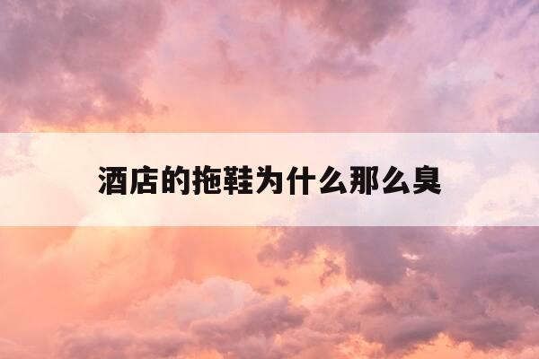 酒店的拖鞋为什么那么臭-酒店的拖鞋脏吗-第1张图片-优惠活动网