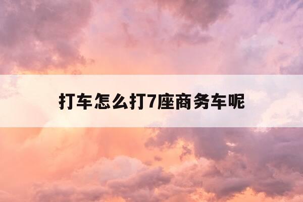 打车怎么打7座商务车呢-打车软件七座商务车怎么预约-第1张图片-优惠活动网 打车怎么打7座商务车呢-打车软件七座商务车怎么预约-第1张图片-优惠活动网