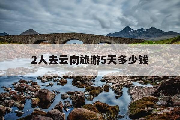 2人去云南旅游5天多少钱-两个人去云南旅游四天多少钱差不多-第1张图片-优惠活动网