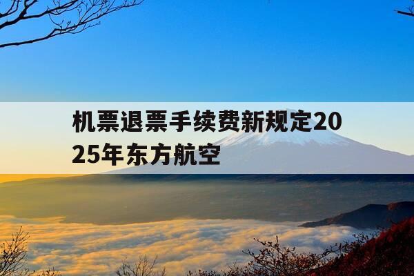 机票退票手续费新规定2025年东方航空-东方航空退票费率-第1张图片-优惠活动网