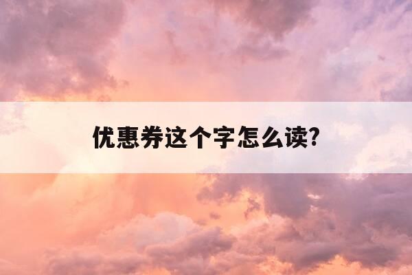 优惠券这个字怎么读?-优惠券正确读法-第1张图片-优惠活动网
