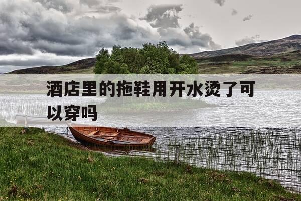 酒店里的拖鞋用开水烫了可以穿吗-酒店里的拖鞋用开水烫了可以穿吗视频-第1张图片-优惠活动网