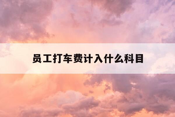 员工打车费计入什么科目-员工打车费用如何入账?-第1张图片-优惠活动网