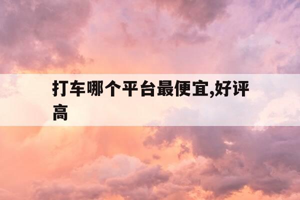 打车哪个平台最便宜,好评高-打车哪个平台最便宜,好评高点-第1张图片-优惠活动网