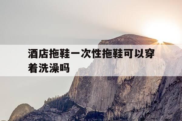 酒店拖鞋一次性拖鞋可以穿着洗澡吗--第1张图片-优惠活动网