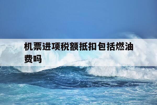 机票进项税额抵扣包括燃油费吗-机票进项税额抵扣包括燃油费吗怎么算-第1张图片-优惠活动网