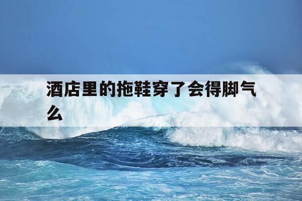 酒店里的拖鞋穿了会得脚气么-酒店里的拖鞋穿了会得脚气么吗-第1张图片-优惠活动网 酒店里的拖鞋穿了会得脚气么-酒店里的拖鞋穿了会得脚气么吗-第1张图片-优惠活动网