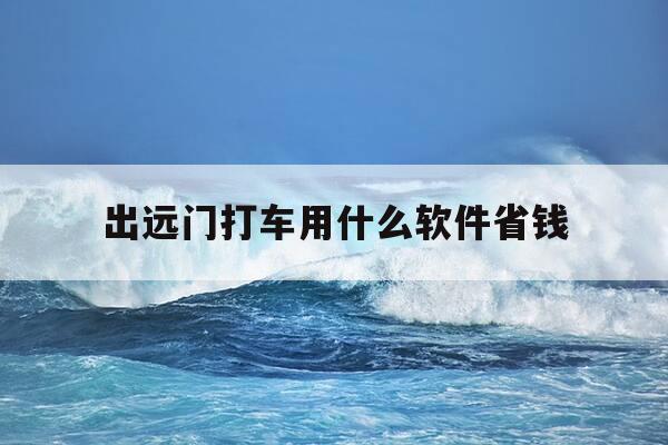 出远门打车用什么软件省钱-出远门打什么车方便-第1张图片-优惠活动网
