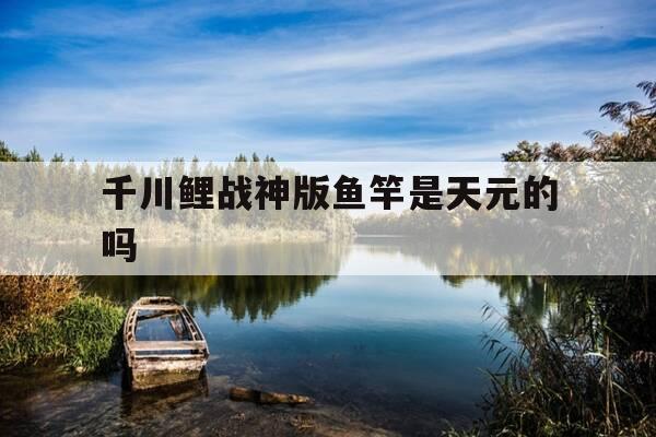 千川鲤战神版鱼竿是天元的吗-千川鲤4代是大物竿吗-第1张图片-优惠活动网