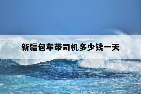 新疆包车带司机多少钱一天-新疆包车司机住宿-第1张图片-优惠活动网
