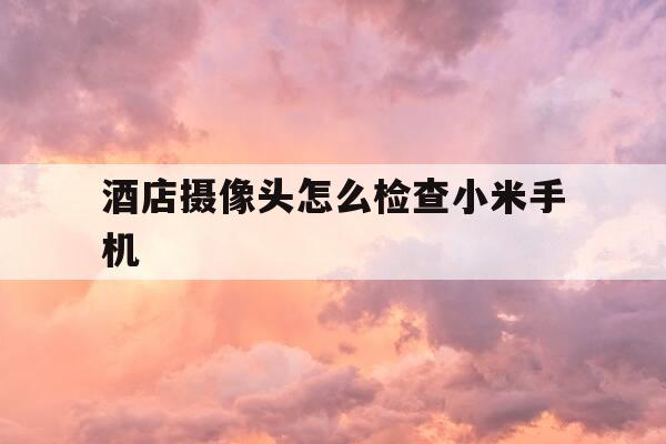 酒店摄像头怎么检查小米手机-小米查找酒店摄像头-第1张图片-优惠活动网