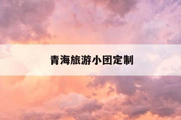 青海旅游小团定制-青海旅游小团定制多少钱-第1张图片-优惠活动网