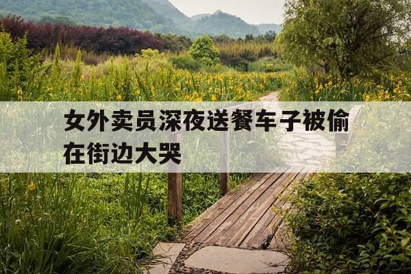 女外卖员深夜送餐车子被偷在街边大哭-女外卖员送餐尴尬-第1张图片-优惠活动网