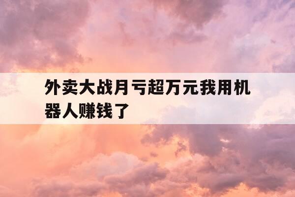 外卖大战月亏超万元我用机器人赚钱了-外卖机器人到哪儿了-第1张图片-优惠活动网