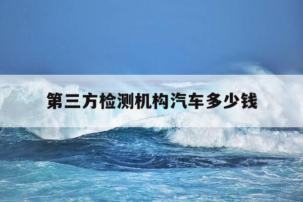 第三方检测机构汽车多少钱-汽车第三方检测收费-第1张图片-优惠活动网