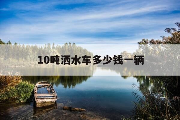 10吨洒水车多少钱一辆-10吨洒水车一个月租用费多少-第1张图片-优惠活动网