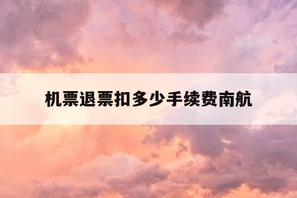 机票退票扣多少手续费南航-南航机票退钱几天-第1张图片-优惠活动网